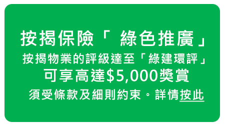 按揭保險「 綠色推廣」，
按揭物業的評級達至「綠建環評」，
可享高達$5,000獎賞，
須受條款及細則約束。詳情按此
